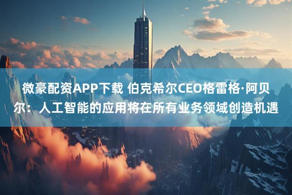 微豪配资APP下载 伯克希尔CEO格雷格·阿贝尔：人工智能的应用将在所有业务领域创造机遇