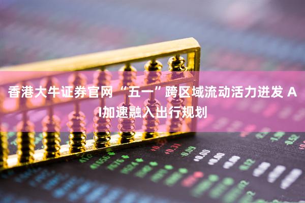 香港大牛证券官网 “五一”跨区域流动活力迸发 AI加速融入出行规划