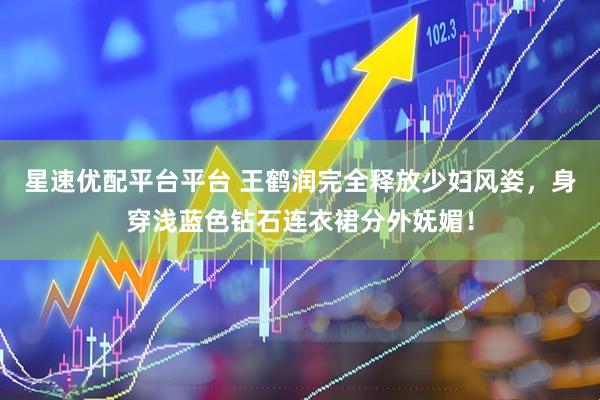 星速优配平台平台 王鹤润完全释放少妇风姿，身穿浅蓝色钻石连衣裙分外妩媚！