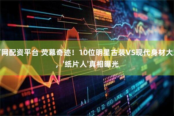 富灯网配资平台 荧幕奇迹！10位明星古装VS现代身材大对比，'纸片人'真相曝光