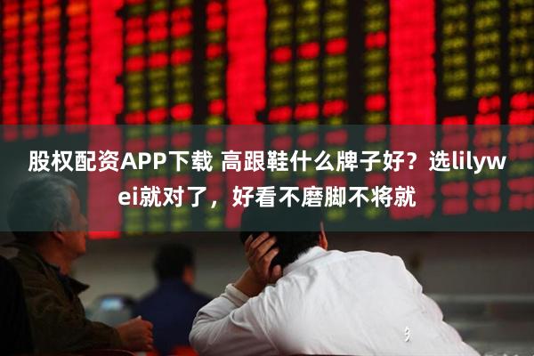 股权配资APP下载 高跟鞋什么牌子好？选lilywei就对了，好看不磨脚不将就