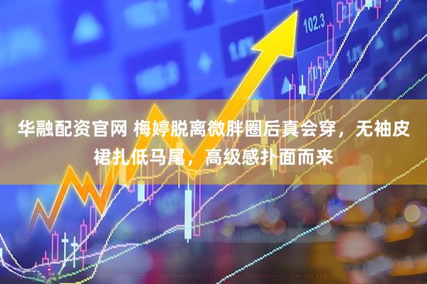 华融配资官网 梅婷脱离微胖圈后真会穿，无袖皮裙扎低马尾，高级感扑面而来