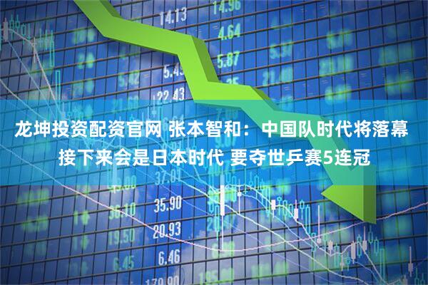 龙坤投资配资官网 张本智和：中国队时代将落幕 接下来会是日本时代 要夺世乒赛5连冠