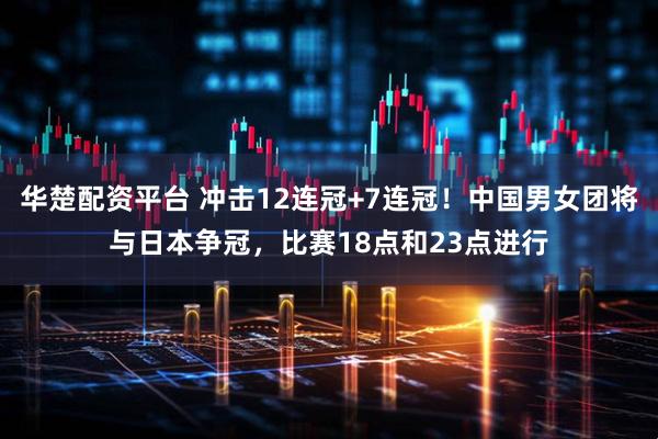 华楚配资平台 冲击12连冠+7连冠！中国男女团将与日本争冠，比赛18点和23点进行