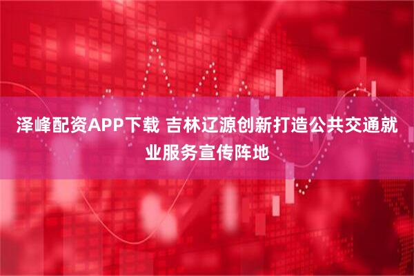 泽峰配资APP下载 吉林辽源创新打造公共交通就业服务宣传阵地
