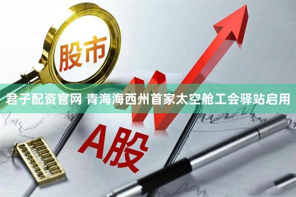 君子配资官网 青海海西州首家太空舱工会驿站启用