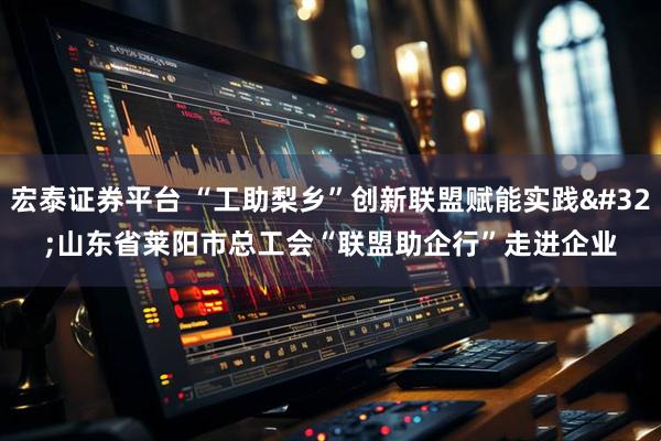 宏泰证券平台 “工助梨乡”创新联盟赋能实践 山东省莱阳市总工会“联盟助企行”走进企业