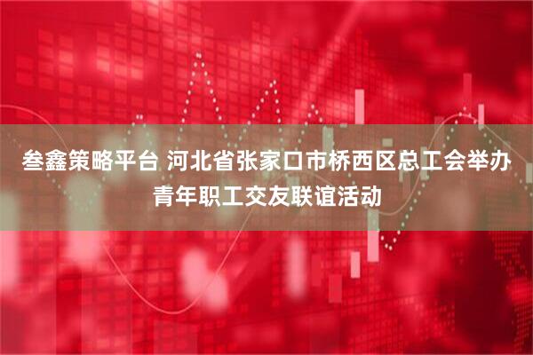 叁鑫策略平台 河北省张家口市桥西区总工会举办青年职工交友联谊活动