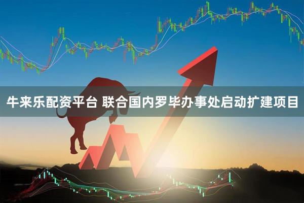 牛来乐配资平台 联合国内罗毕办事处启动扩建项目