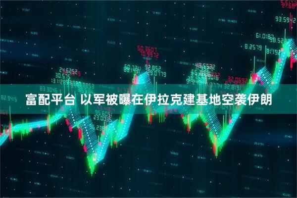 富配平台 以军被曝在伊拉克建基地空袭伊朗