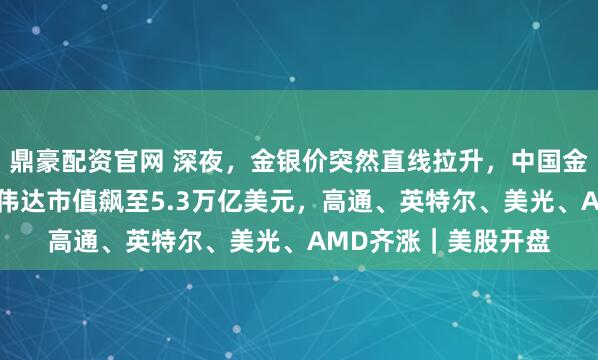 鼎豪配资官网 深夜，金银价突然直线拉升，中国金龙指数涨超1%！英伟达市值飙至5.3万亿美元，高通、英特尔、美光、AMD齐涨｜美股开盘