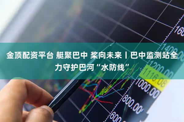 金顶配资平台 艇聚巴中 桨向未来丨巴中监测站全力守护巴河“水防线”