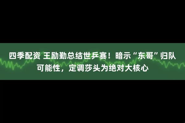 四季配资 王励勤总结世乒赛！暗示“东哥”归队可能性，定调莎头为绝对大核心