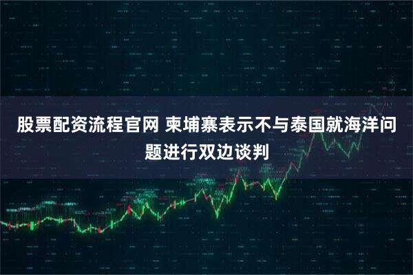 股票配资流程官网 柬埔寨表示不与泰国就海洋问题进行双边谈判