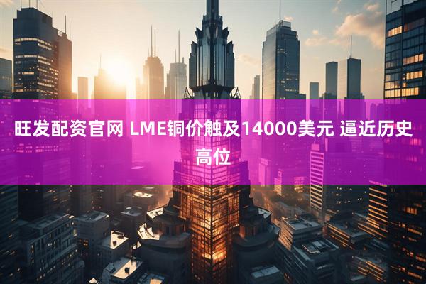 旺发配资官网 LME铜价触及14000美元 逼近历史高位