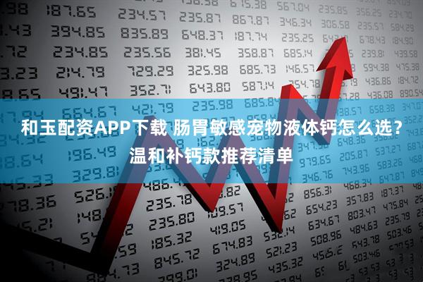 和玉配资APP下载 肠胃敏感宠物液体钙怎么选？温和补钙款推荐清单