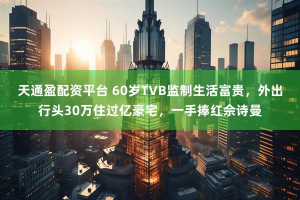 天通盈配资平台 60岁TVB监制生活富贵，外出行头30万住过亿豪宅，一手捧红佘诗曼