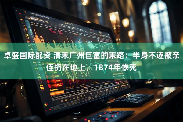 卓盛国际配资 清末广州巨富的末路：半身不遂被亲侄扔在地上，1874年惨死