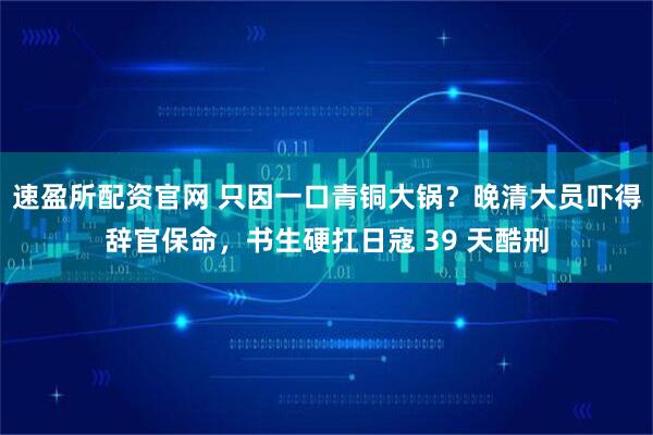 速盈所配资官网 只因一口青铜大锅？晚清大员吓得辞官保命，书生硬扛日寇 39 天酷刑