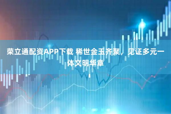 荣立通配资APP下载 稀世金玉齐聚，见证多元一体文明华章