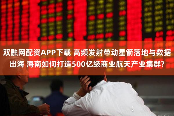 双融网配资APP下载 高频发射带动星箭落地与数据出海 海南如何打造500亿级商业航天产业集群?