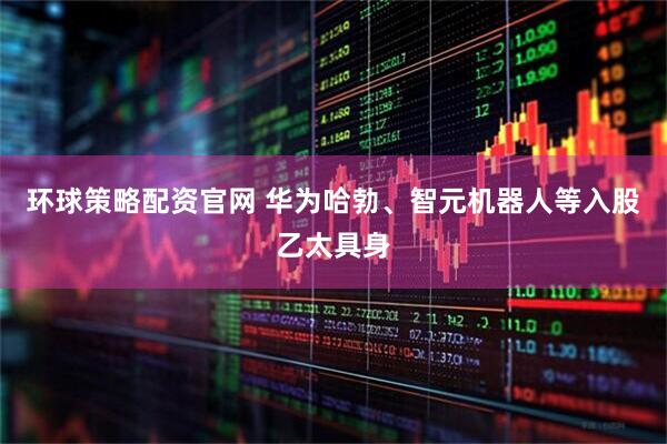 环球策略配资官网 华为哈勃、智元机器人等入股乙太具身